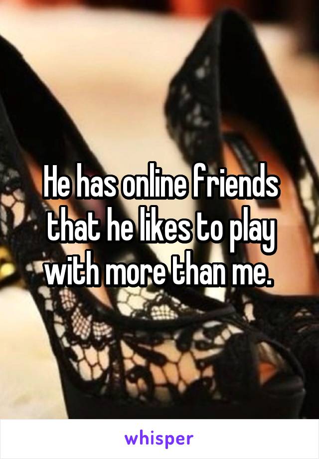 He has online friends that he likes to play with more than me. 