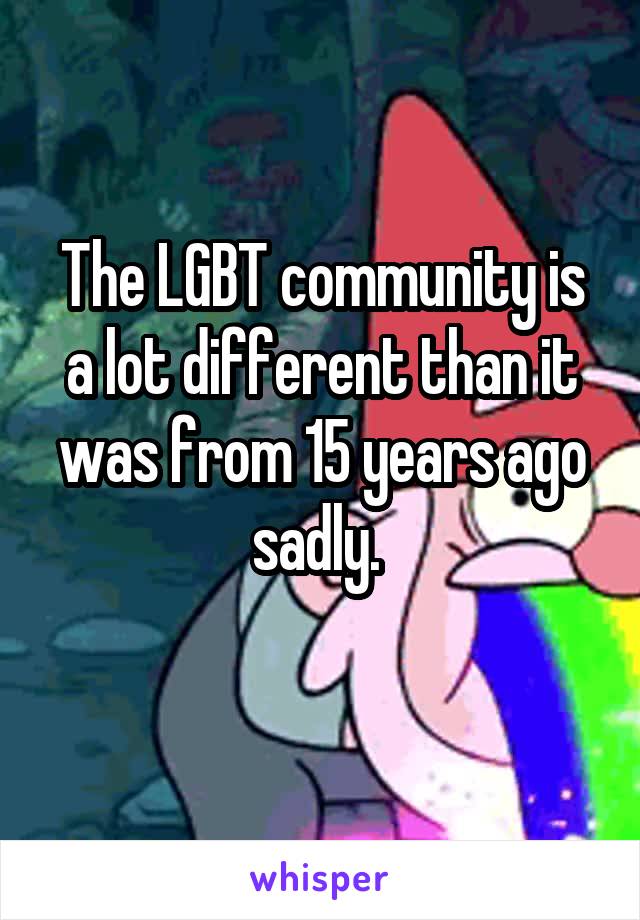 The LGBT community is a lot different than it was from 15 years ago sadly. 
