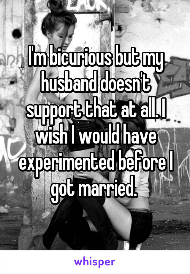 I'm bicurious but my husband doesn't support that at all. I wish I would have experimented before I got married. 
