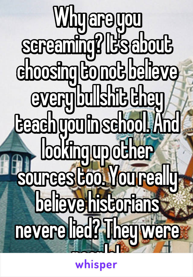 Why are you screaming? It's about choosing to not believe every bullshit they teach you in school. And looking up other sources too. You really believe historians nevere lied? They were people! 