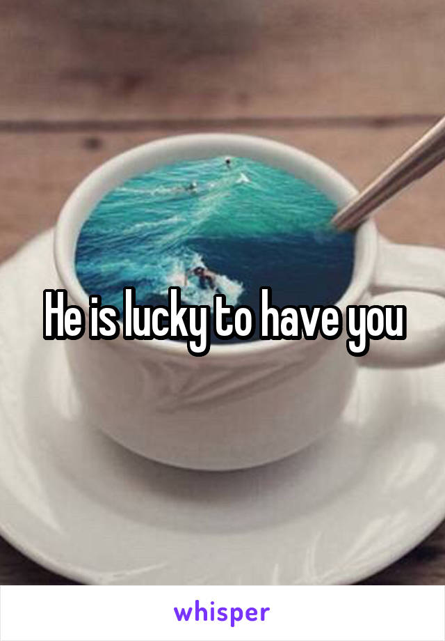 He is lucky to have you