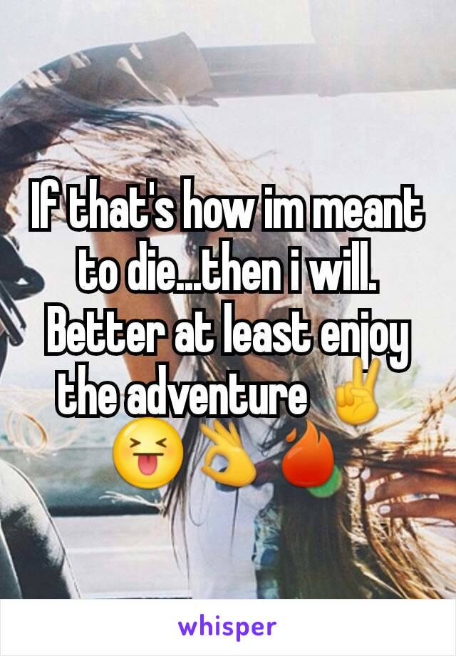 If that's how im meant to die...then i will. Better at least enjoy the adventure ✌😝👌🔥