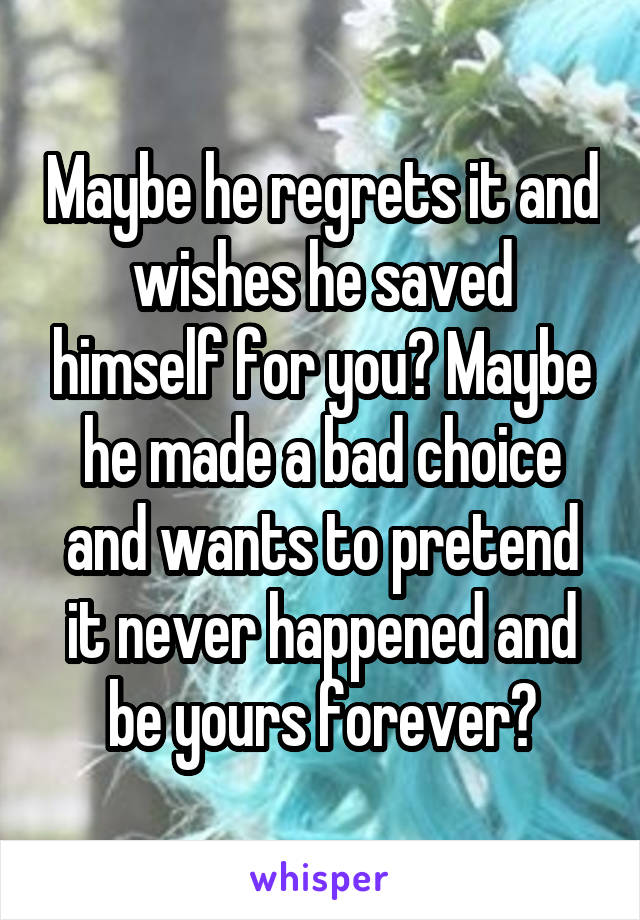 Maybe he regrets it and wishes he saved himself for you? Maybe he made a bad choice and wants to pretend it never happened and be yours forever?