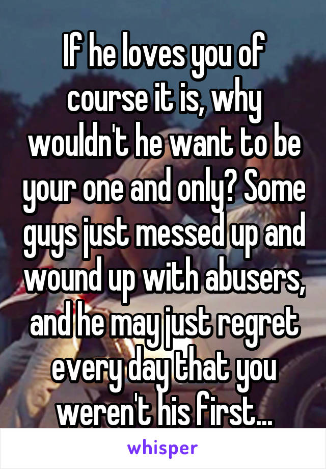 If he loves you of course it is, why wouldn't he want to be your one and only? Some guys just messed up and wound up with abusers, and he may just regret every day that you weren't his first...