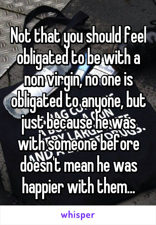 Not that you should feel obligated to be with a non virgin, no one is obligated to anyone, but just because he was with someone before doesn't mean he was happier with them...