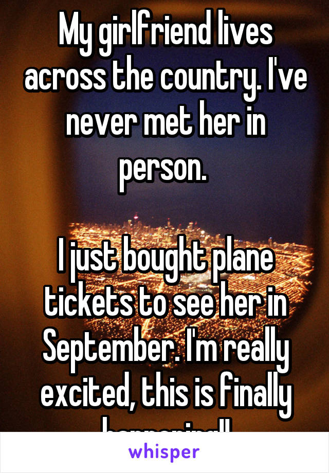 My girlfriend lives across the country. I've never met her in person. 

I just bought plane tickets to see her in September. I'm really excited, this is finally happening!!