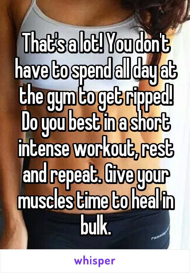 That's a lot! You don't have to spend all day at the gym to get ripped! Do you best in a short intense workout, rest and repeat. Give your muscles time to heal in bulk.