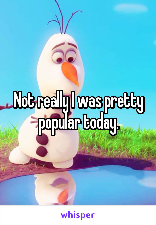 Not really I was pretty popular today.