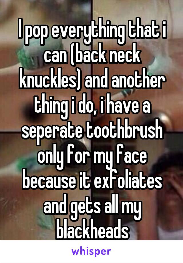 I pop everything that i can (back neck knuckles) and another thing i do, i have a seperate toothbrush only for my face because it exfoliates and gets all my blackheads