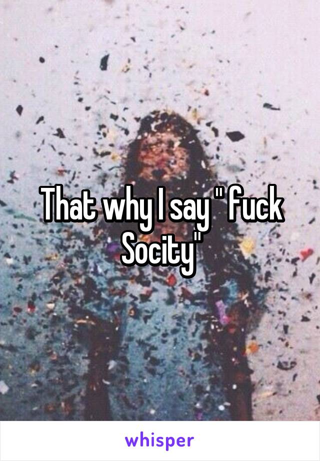 That why I say " fuck Socity"