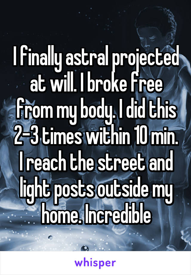 I finally astral projected at will. I broke free from my body. I did this 2-3 times within 10 min. I reach the street and light posts outside my home. Incredible