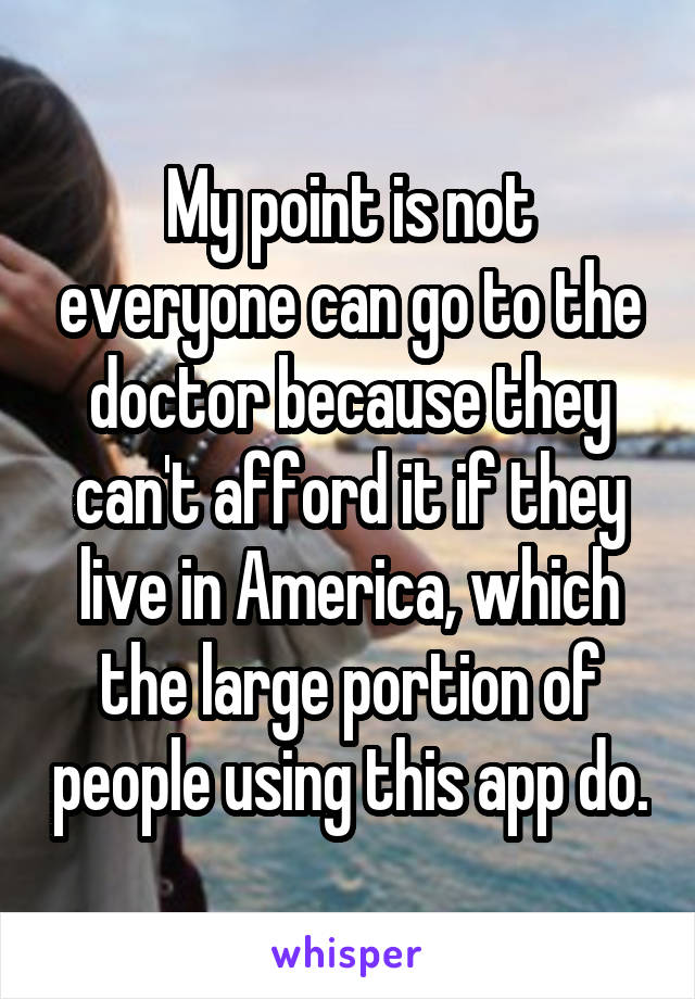 My point is not everyone can go to the doctor because they can't afford it if they live in America, which the large portion of people using this app do.