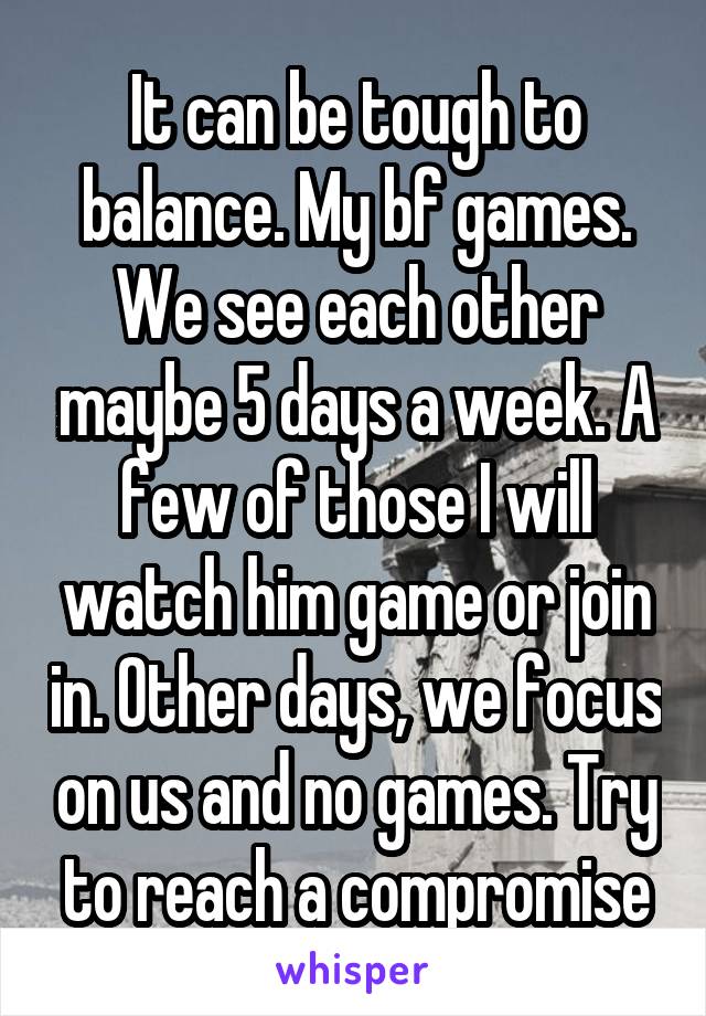 It can be tough to balance. My bf games. We see each other maybe 5 days a week. A few of those I will watch him game or join in. Other days, we focus on us and no games. Try to reach a compromise