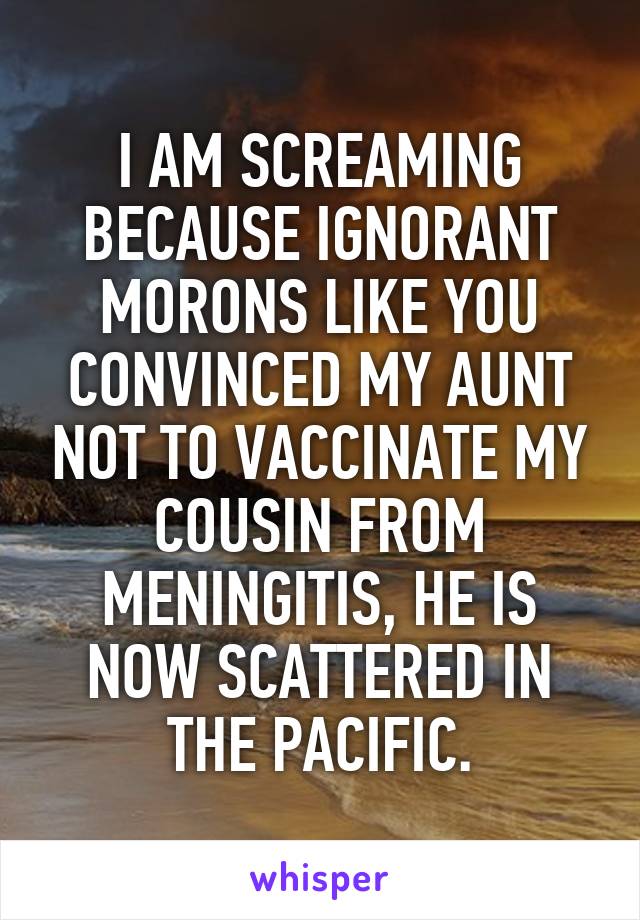 I AM SCREAMING BECAUSE IGNORANT MORONS LIKE YOU CONVINCED MY AUNT NOT TO VACCINATE MY COUSIN FROM MENINGITIS, HE IS NOW SCATTERED IN THE PACIFIC.