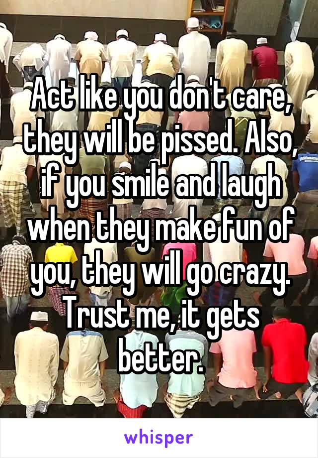 Act like you don't care, they will be pissed. Also, if you smile and laugh when they make fun of you, they will go crazy. Trust me, it gets better.