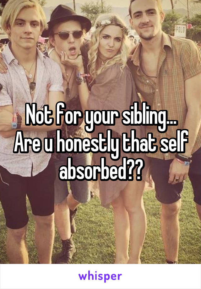 Not for your sibling... Are u honestly that self absorbed??