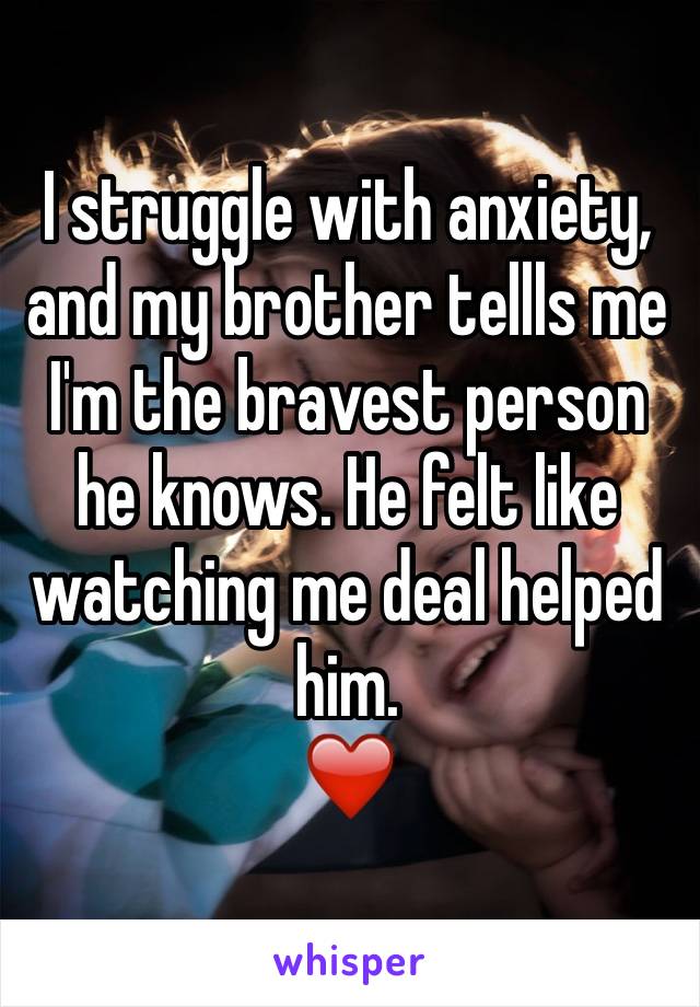 I struggle with anxiety, and my brother tellls me I'm the bravest person he knows. He felt like watching me deal helped him. 
❤️ 