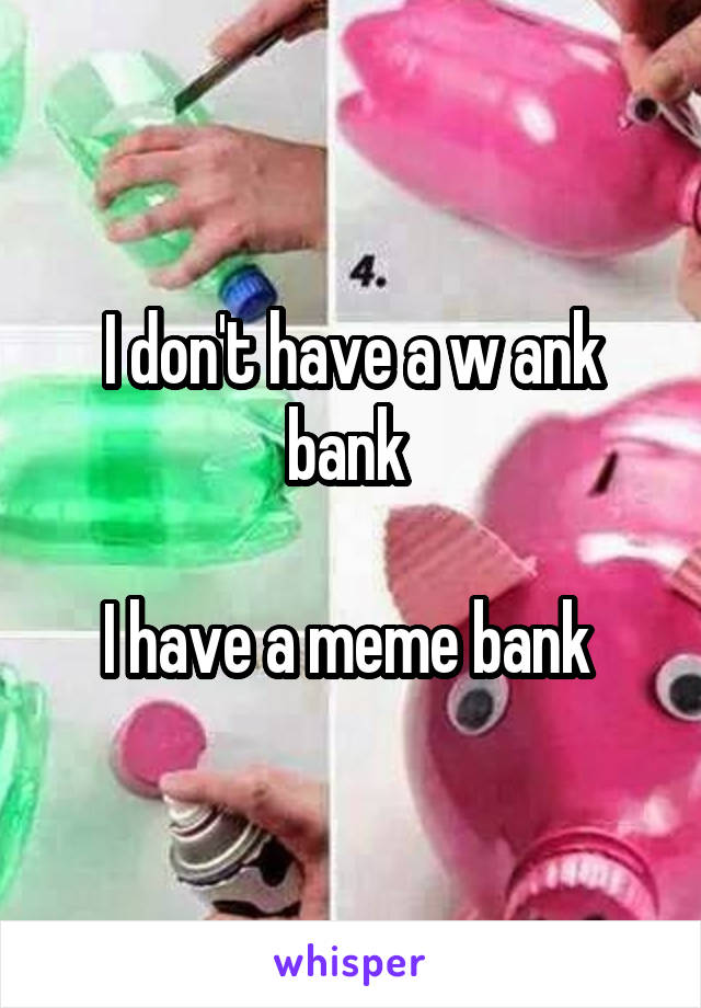 I don't have a w ank bank 

I have a meme bank 