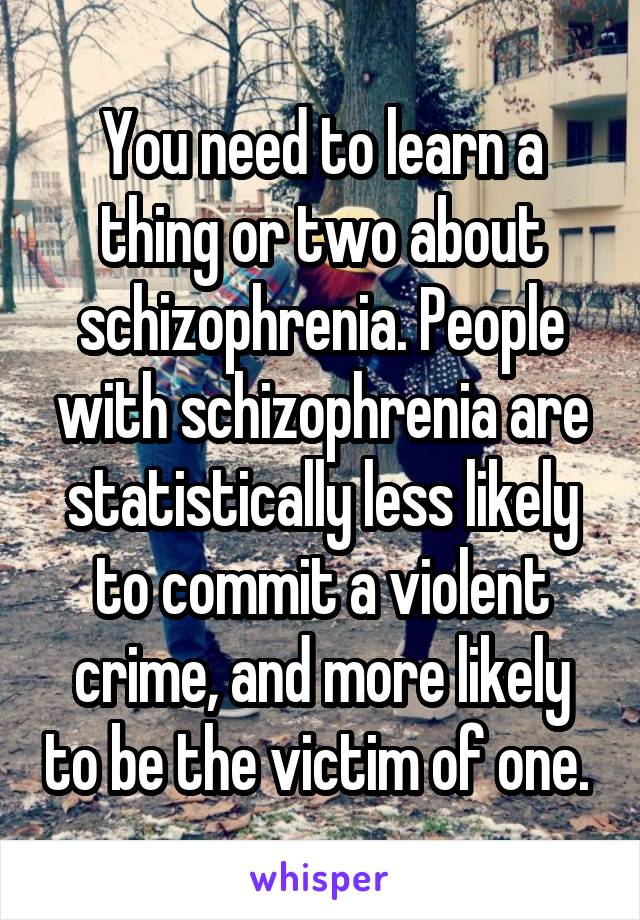 You need to learn a thing or two about schizophrenia. People with schizophrenia are statistically less likely to commit a violent crime, and more likely to be the victim of one. 