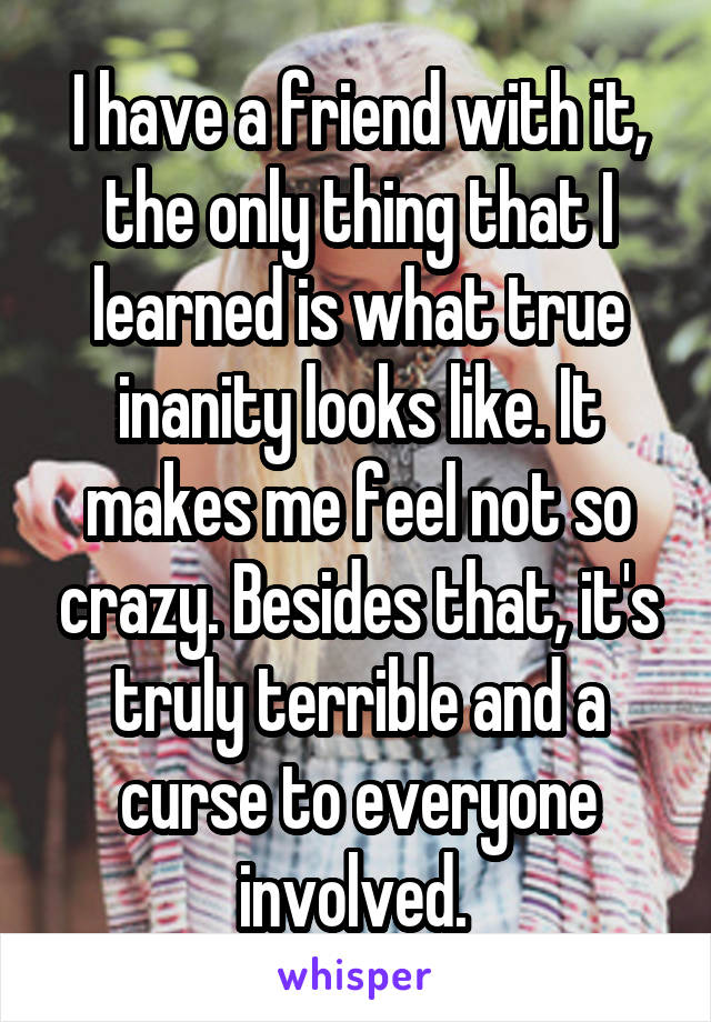 I have a friend with it, the only thing that I learned is what true inanity looks like. It makes me feel not so crazy. Besides that, it's truly terrible and a curse to everyone involved. 