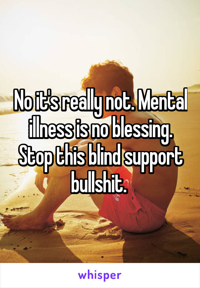 No it's really not. Mental illness is no blessing. Stop this blind support bullshit. 