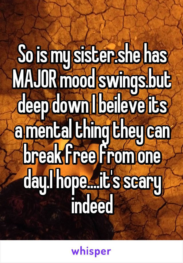 So is my sister.she has MAJOR mood swings.but deep down I beileve its a mental thing they can break free from one day.I hope....it's scary indeed