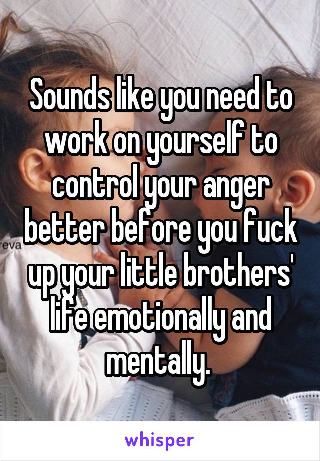 Sounds like you need to work on yourself to control your anger better before you fuck up your little brothers' life emotionally and mentally. 