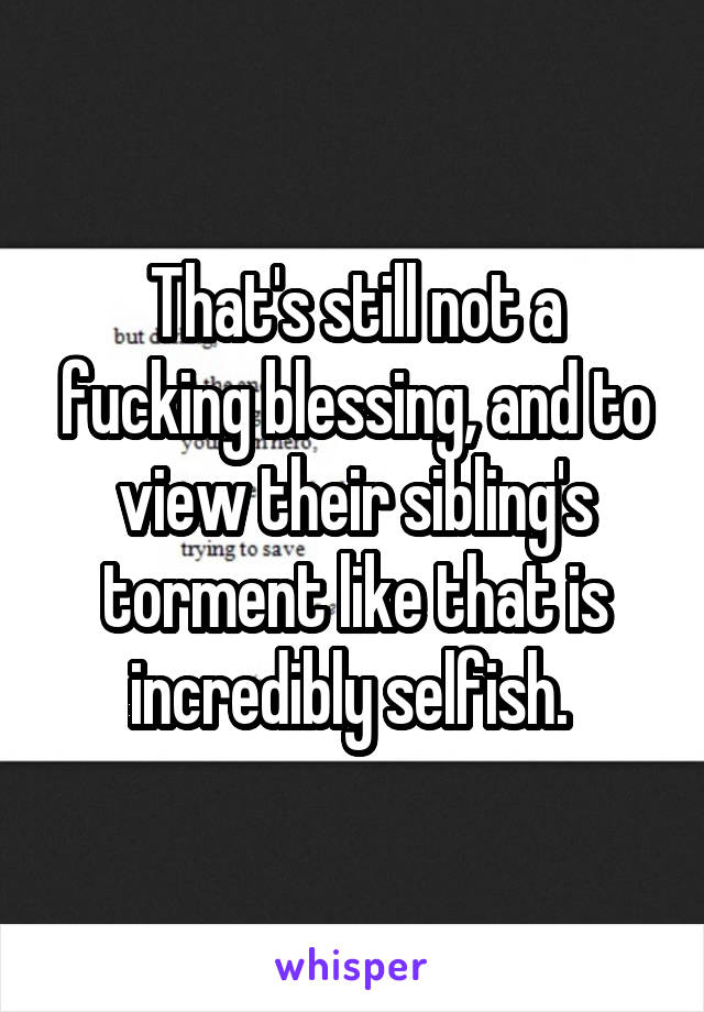 That's still not a fucking blessing, and to view their sibling's torment like that is incredibly selfish. 