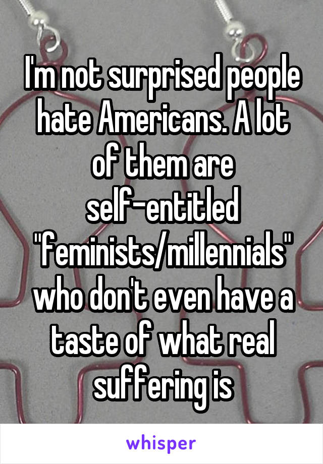 I'm not surprised people hate Americans. A lot of them are self-entitled "feminists/millennials" who don't even have a taste of what real suffering is