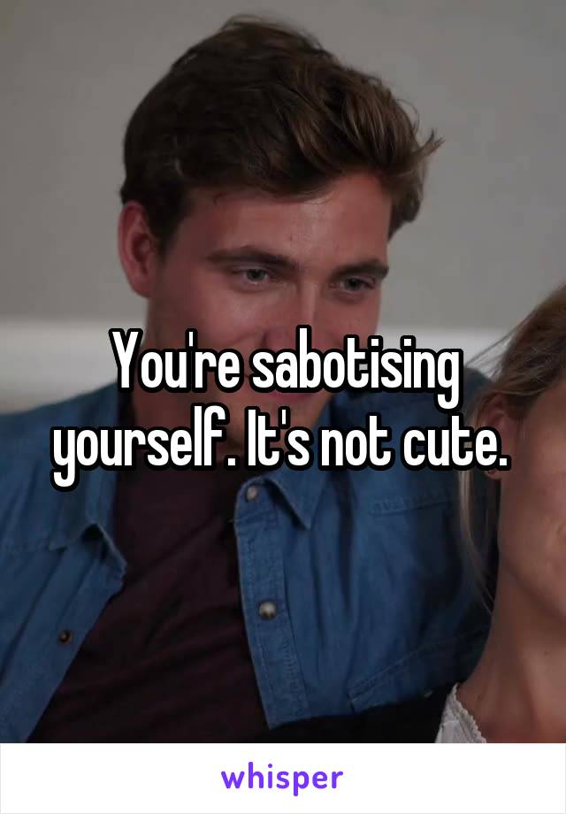 You're sabotising yourself. It's not cute. 