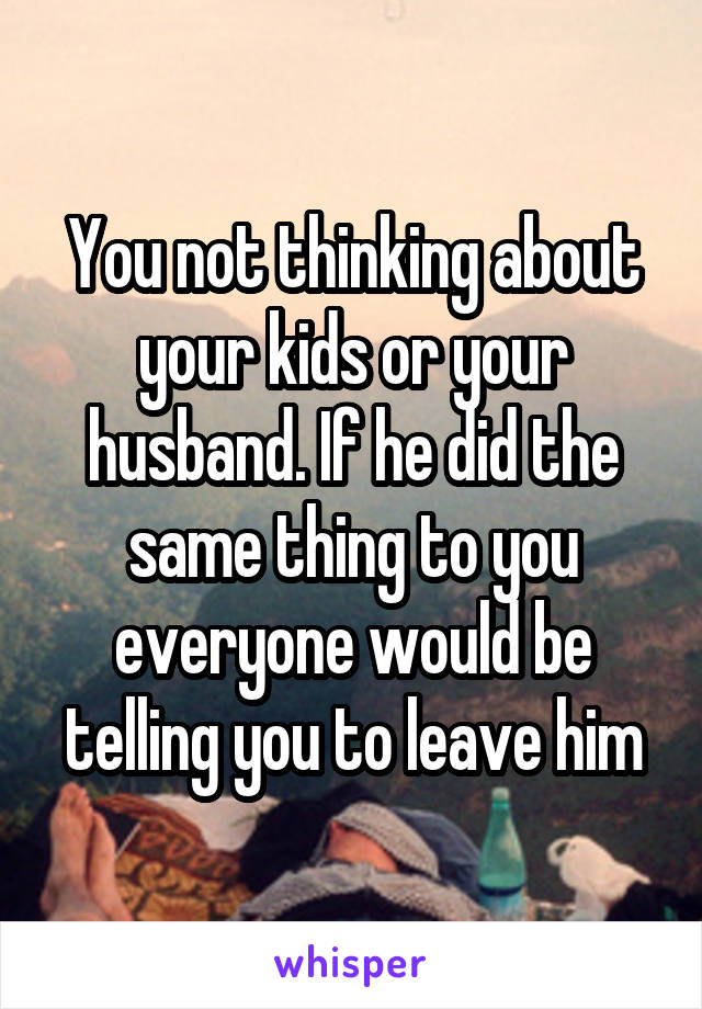 You not thinking about your kids or your husband. If he did the same thing to you everyone would be telling you to leave him