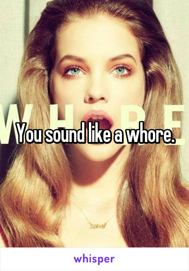 You sound like a whore.