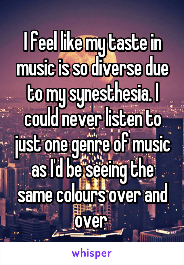I feel like my taste in music is so diverse due to my synesthesia. I could never listen to just one genre of music as I'd be seeing the same colours over and over 
