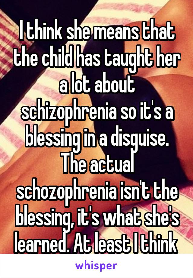 I think she means that the child has taught her a lot about schizophrenia so it's a blessing in a disguise. The actual schozophrenia isn't the blessing, it's what she's learned. At least I think 