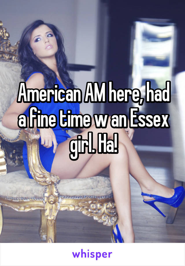 American AM here, had a fine time w an Essex girl. Ha!
