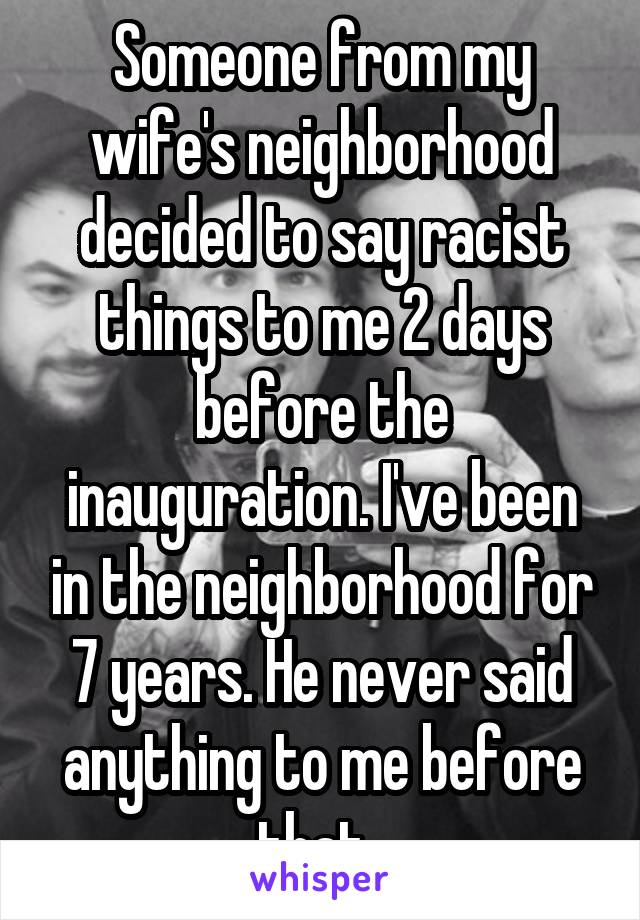 Someone from my wife's neighborhood decided to say racist things to me 2 days before the inauguration. I've been in the neighborhood for 7 years. He never said anything to me before that. 