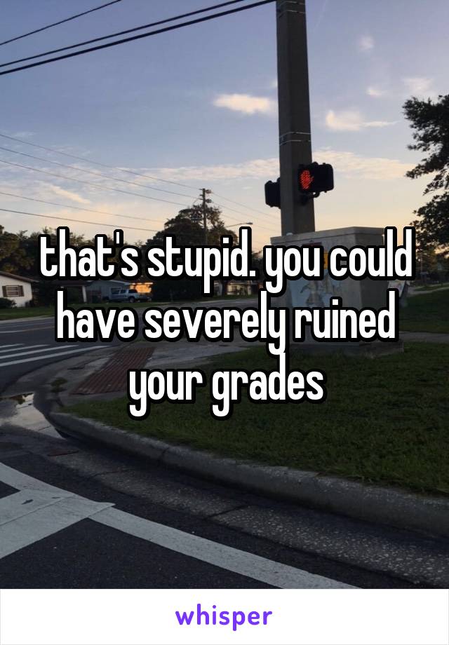 that's stupid. you could have severely ruined your grades