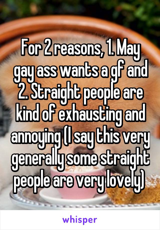 For 2 reasons, 1. May gay ass wants a gf and 2. Straight people are kind of exhausting and annoying (I say this very generally some straight people are very lovely) 