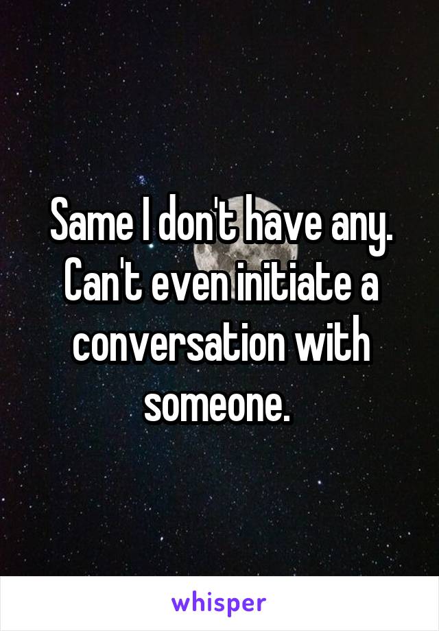 Same I don't have any. Can't even initiate a conversation with someone. 