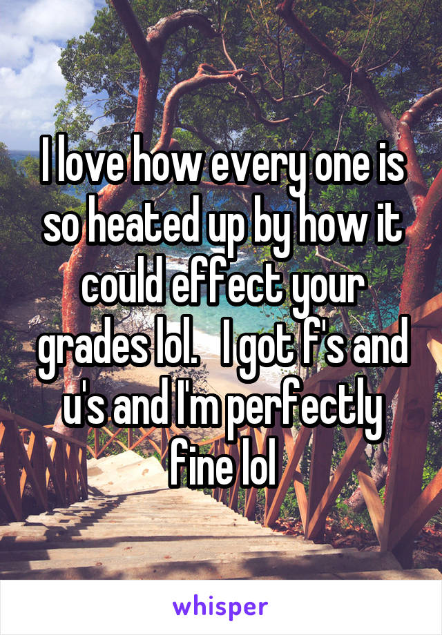 I love how every one is so heated up by how it could effect your grades lol.   I got f's and u's and I'm perfectly fine lol