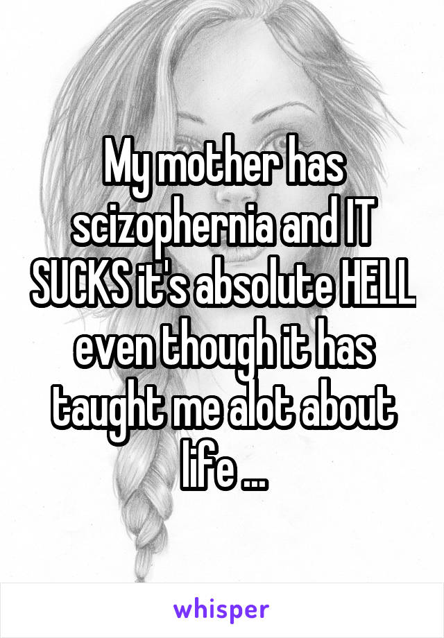 My mother has scizophernia and IT SUCKS it's absolute HELL even though it has taught me alot about life ...