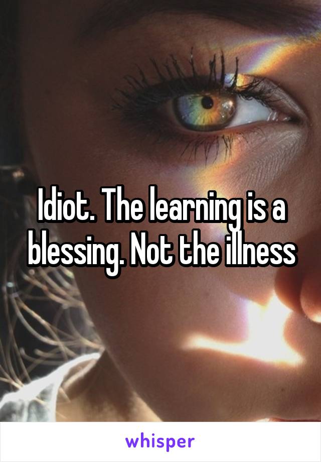 Idiot. The learning is a blessing. Not the illness