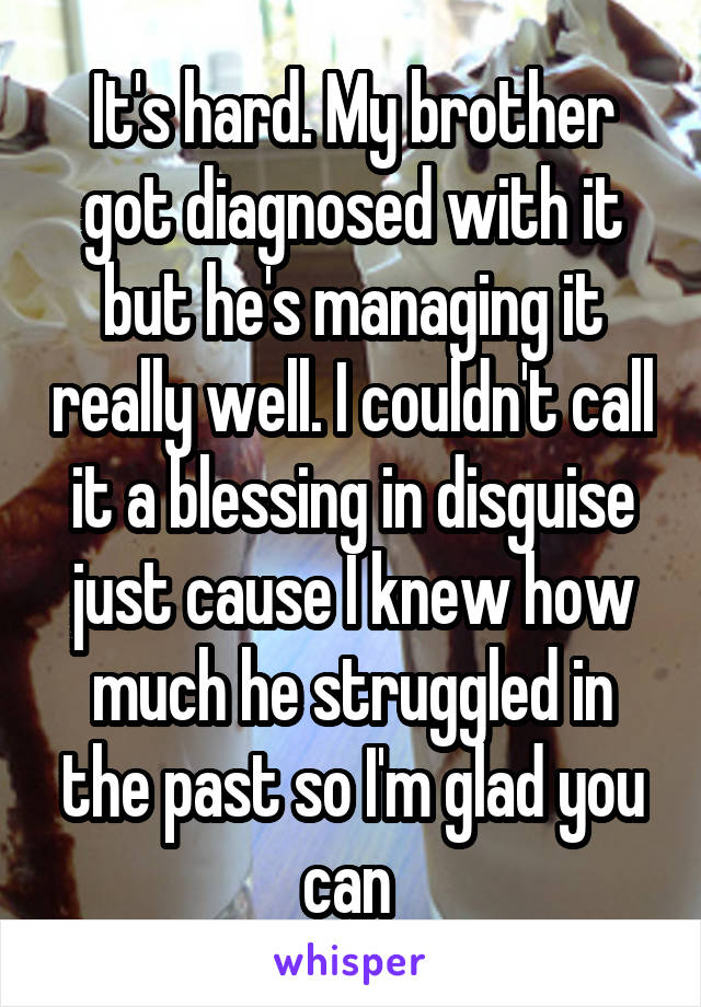 It's hard. My brother got diagnosed with it but he's managing it really well. I couldn't call it a blessing in disguise just cause I knew how much he struggled in the past so I'm glad you can 