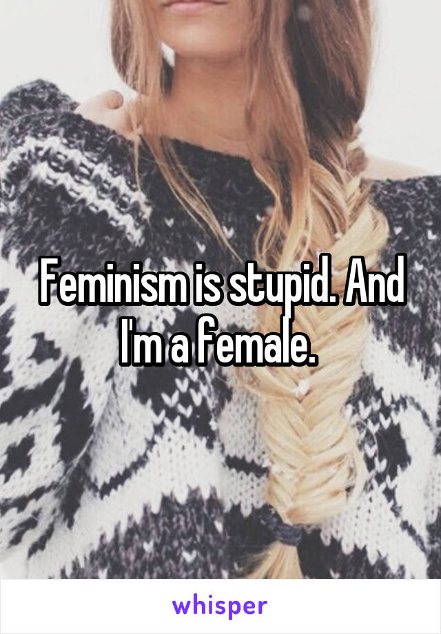 Feminism is stupid. And I'm a female. 