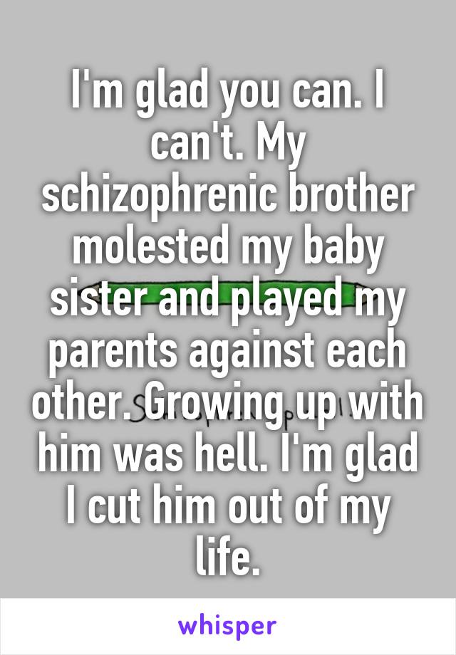 I'm glad you can. I can't. My schizophrenic brother molested my baby sister and played my parents against each other. Growing up with him was hell. I'm glad I cut him out of my life.