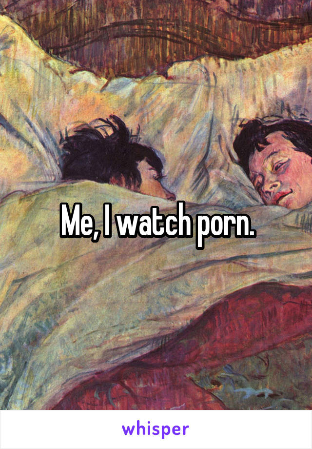 Me, I watch porn.