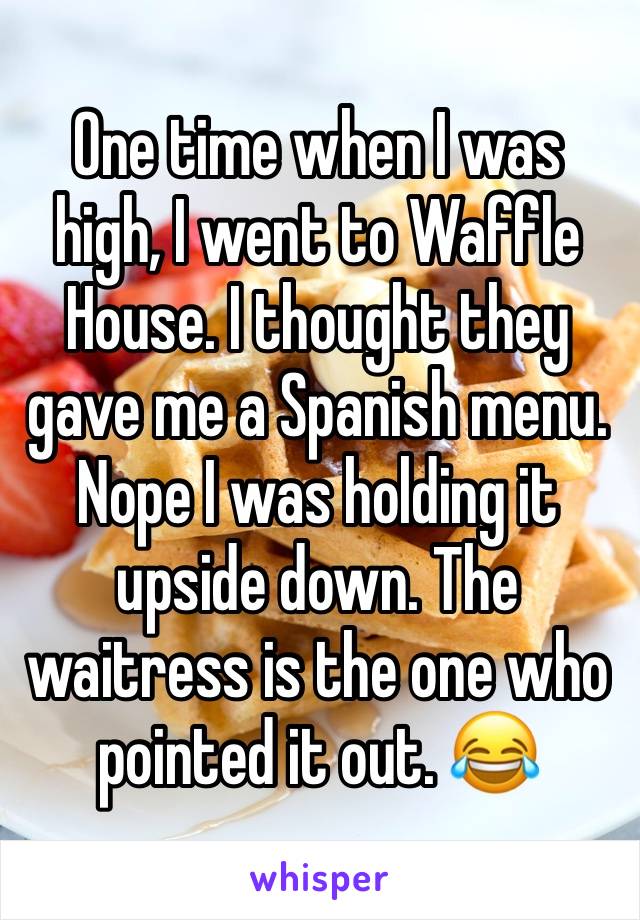 One time when I was high, I went to Waffle House. I thought they gave me a Spanish menu. Nope I was holding it upside down. The waitress is the one who pointed it out. 😂