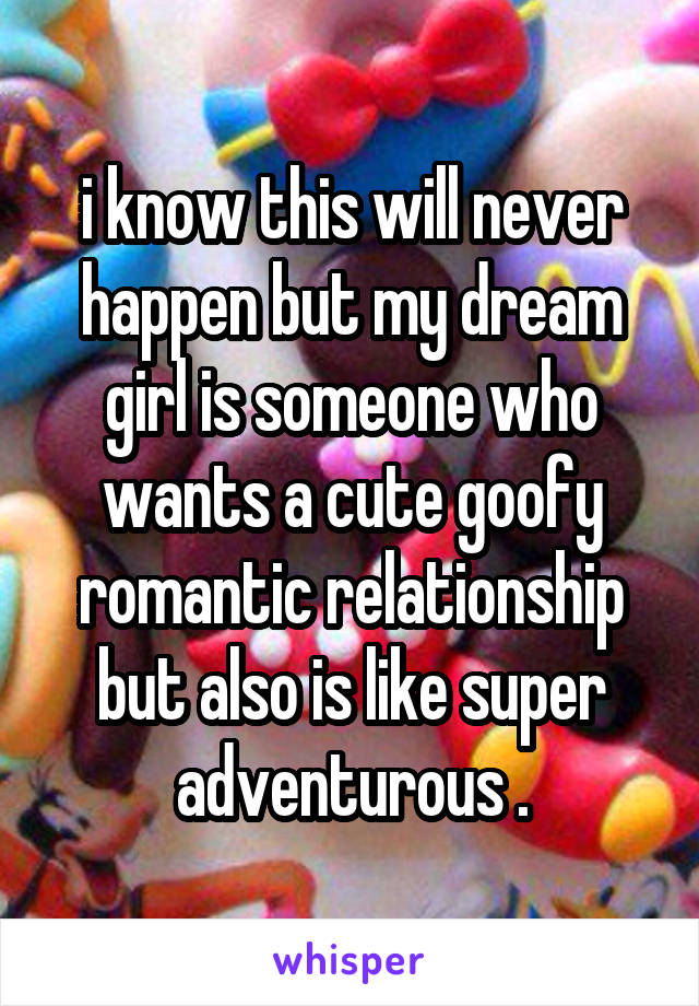 i know this will never happen but my dream girl is someone who wants a cute goofy romantic relationship but also is like super adventurous .