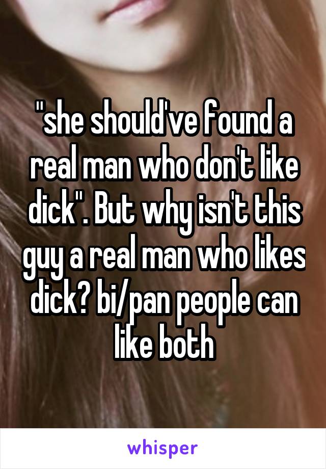 "she should've found a real man who don't like dick". But why isn't this guy a real man who likes dick? bi/pan people can like both