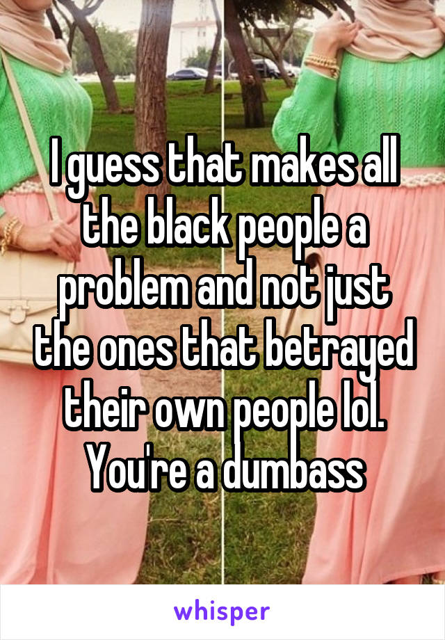 I guess that makes all the black people a problem and not just the ones that betrayed their own people lol. You're a dumbass